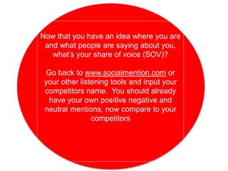 Now that you have an idea where you are
and what people are saying about you,
what’s your share of voice (SOV)?
Go back to www.socialmention.com or
your other listening tools and input your
competitors name. You should already
have your own positive negative and
neutral mentions, now compare to your
competitors
 