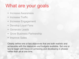 What are your goals
 Increase Awareness
 Increase Traffic
 Increase Engagement
 Develop Loyal Fans
 Generate Leads
 Grow Business Partnership
 Improve Sales
Clearly define one or two objectives that are both realistic and
achievable with the resources and budgets available. Set one or
two to begin with focus on achieving and developing in phases
rather than all at one time.
 