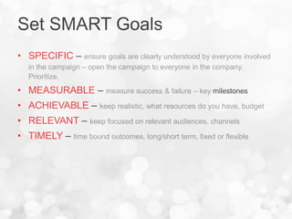 Set SMART Goals
• SPECIFIC – ensure goals are clearly understood by everyone involved
in the campaign – open the campaign to everyone in the company.
Prioritize.
• MEASURABLE – measure success & failure – key milestones
• ACHIEVABLE – keep realistic, what resources do you have, budget
• RELEVANT – keep focused on relevant audiences, channels
• TIMELY – time bound outcomes, long/short term, fixed or flexible
 