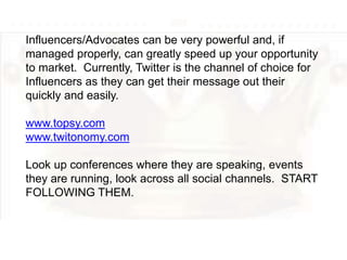 Influencers/Advocates can be very powerful and, if
managed properly, can greatly speed up your opportunity
to market. Currently, Twitter is the channel of choice for
Influencers as they can get their message out their
quickly and easily.
www.topsy.com
www.twitonomy.com
Look up conferences where they are speaking, events
they are running, look across all social channels. START
FOLLOWING THEM.
 