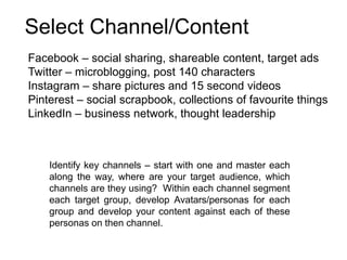 Identify key channels – start with one and master each
along the way, where are your target audience, which
channels are they using? Within each channel segment
each target group, develop Avatars/personas for each
group and develop your content against each of these
personas on then channel.
Facebook – social sharing, shareable content, target ads
Twitter – microblogging, post 140 characters
Instagram – share pictures and 15 second videos
Pinterest – social scrapbook, collections of favourite things
LinkedIn – business network, thought leadership
Select Channel/Content
 