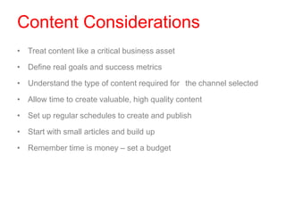 Content Considerations
• Treat content like a critical business asset
• Define real goals and success metrics
• Understand the type of content required for the channel selected
• Allow time to create valuable, high quality content
• Set up regular schedules to create and publish
• Start with small articles and build up
• Remember time is money – set a budget
 