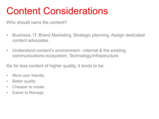 Who should owns the content?
• Business, IT, Brand Marketing, Strategic planning, Assign dedicated
content advocates
• Understand content’s environment - internal & the existing
communications ecosystem, Technology/infrastructure
Go for less content of higher quality, it tends to be:
• More user friendly
• Better quality
• Cheaper to create
• Easier to Manage
Content Considerations
 