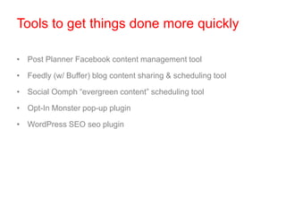 Tools to get things done more quickly
• Post Planner Facebook content management tool
• Feedly (w/ Buffer) blog content sharing & scheduling tool
• Social Oomph “evergreen content” scheduling tool
• Opt-In Monster pop-up plugin
• WordPress SEO seo plugin
 