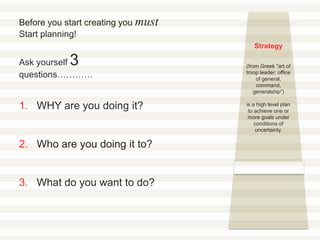 Strategy
(from Greek "art of
troop leader; office
of general,
command,
generalship")
is a high level plan
to achieve one or
more goals under
conditions of
uncertainty.
Before you start creating you must
Start planning!
Ask yourself 3
questions…………
1. WHY are you doing it?
2. Who are you doing it to?
3. What do you want to do?
 