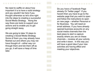 No need to waffle on about how
important it is to have a solid strategy
and you wouldn’t be here if you
thought otherwise so let’s dive right
into the steps to creating a successful
Social Media Strategy. Along the
way there are tools to support your
actions and to enable you to get
going straight away.
We are going to take 10 steps to
creating a Social Media Strategy.
Some of them you may already have
fleshed out and others you may not
have thought of – either way run
through them and tick them off as
you go, it will save a heap of time
later.
Do you have a Facebook Page
already Or Twitter page? If you
havent then you have to go to the
website page that you want to open
and follow the instructions to open
an new page – whether Personal or
for Business. You will need an
email address. If you have already
opened business accounts on any
social media channels then the
best place to start is capture
exactly where you are on these
channels – reveiew all your activity
and write it down. In this way you
will have a good idea if your new
activities are having effect and
meeting your objectives.
 