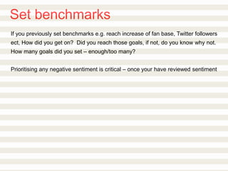 Set benchmarks
If you previously set benchmarks e.g. reach increase of fan base, Twitter followers
ect, How did you get on? Did you reach those goals, if not, do you know why not.
How many goals did you set – enough/too many?
Prioritising any negative sentiment is critical – once your have reviewed sentiment
 