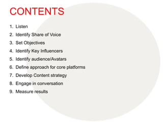 CONTENTS
1. Listen
2. Identify Share of Voice
3. Set Objectives
4. Identify Key Influencers
5. Identify audience/Avatars
6. Define approach for core platforms
7. Develop Content strategy
8. Engage in conversation
9. Measure results
 