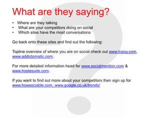 • Where are they talking
• What are your competitors doing on social
• Which sites have the most conversations
Go back onto these sites and find out the following:
Topline overview of where you are on social check out www.topsy.com,
www.addictomatic.com.
For more detailed information head for www.socialmention.com &
www.hootesuite.com.
If you want to find out more about your competitors then sign up for
www.howsociable.com. www.google.co.uk/trends/
What are they saying?
 