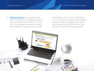 • Making predictions: the aggregated data,
which is the basis of any predictive model, is
sent to the platform via the REST API in real-
time. The application development interface
collects data from multiple sources to create
the predictive model. Usually, these data are
sent in JSON format and then a data modeling
process is created using algorithms, among
other reasons because JSON is not the best
format to create machine learning models.
www.bbvaopen4u.com 01. PredicSis AI, PredictionIO and Seldon
 