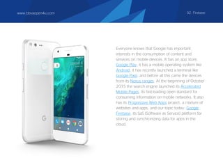 Everyone knows that Google has important
interests in the consumption of content and
services on mobile devices. It has an app store,
Google Play; it has a mobile operating system like
Android; it has recently launched a terminal like
Google Pixel; and before all this came the devices
from its Nexus ranges. At the beginning of October
2015 the search engine launched its Accelerated
Mobile Pages, its fast-loading open standard for
consuming information on mobile networks. It also
has its Progressive Web Apps project, a mixture of
websites and apps, and our topic today: Google
Firebase, its SaS (Software as Service) platform for
storing and synchronizing data for apps in the
cloud.
www.bbvaopen4u.com 02. Firebase
 