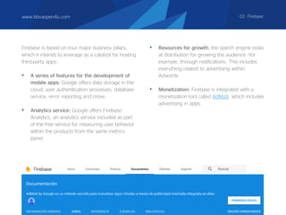 Firebase is based on four major business pillars,
which it intends to leverage as a catalyst for hosting
third-party apps:
• A series of features for the development of
mobile apps: Google offers data storage in the
cloud, user authentication processes, database
service, error reporting and more.
• Analytics service: Google offers Firebase
Analytics, an analytics service included as part
of the free service for measuring user behavior
within the products from the same metrics
panel.
• Resources for growth: the search engine looks
at distribution for growing the audience –for
example, through notifications. This includes
everything related to advertising within
Adwords.
• Monetization: Firebase is integrated with a
monetization tool called AdMob, which includes
advertising in apps.
www.bbvaopen4u.com 02. Firebase
 