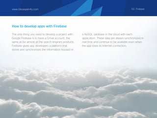 The only thing you need to develop a project with
Google Firebase is to have a Gmail account, the
same as for almost all the search engine's products.
Firebase gives app developers a platform that
stores and synchronizes the information housed in
a NoSQL database in the cloud with each
application. These data are always synchronized in
real time and continue to be available even when
the app loses its Internet connection.
How to develop apps with Firebase
www.bbvaopen4u.com 02. Firebase
 