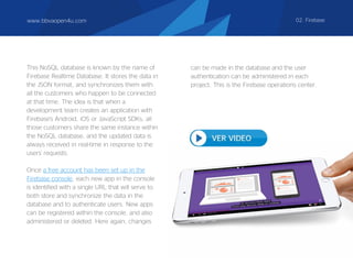 This NoSQL database is known by the name of
Firebase Realtime Database. It stores the data in
the JSON format, and synchronizes them with
all the customers who happen to be connected
at that time. The idea is that when a
development team creates an application with
Firebase's Android, iOS or JavaScript SDKs, all
those customers share the same instance within
the NoSQL database, and the updated data is
always received in real-time in response to the
users' requests.
Once a free account has been set up in the
Firebase console, each new app in the console
is identified with a single URL that will serve to
both store and synchronize the data in the
database and to authenticate users. New apps
can be registered within the console, and also
administered or deleted. Here again, changes
www.bbvaopen4u.com 02. Firebase
can be made in the database and the user
authentication can be administered in each
project. This is the Firebase operations center.
 
