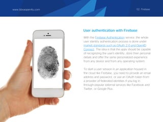 User authentication with Firebase
With the Firebase Authentication service, the whole
user identity authentication process is done under
market standards such as OAuth 2.0 and OpenID
Connect. The idea is that the apps should be capable
of recognizing the user's identity, store their personal
details and offer the same personalized experience
from any device and from any operating system.
To start a user session in an application housed in
the cloud like Firebase, you need to provide an email
address and password, or use an OAuth token from
a provider of federated identities if you log in
through popular external services like Facebook and
Twitter, or Google Plus.
www.bbvaopen4u.com 02. Firebase
 