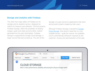 www.bbvaopen4u.com 01. Firebase
Storage and analytics with Firebase
The other two major pillars of Firebase are its
storage and its analytics service, designed for
metrics to measure user behavior. The first product,
Firebase Storage, offers the possibility of hosting
images, audio and video and any other content
generated by the users themselves. Firebase
Storage is supported by Google Cloud Storage, a
larger service that acts as back-up. The aim of this
storage is to give service to applications that store
and provide content created by their users.
Although Firebase Storage is backed by Google
Cloud Storage, that doesn't mean this is a non-
scalable service – quite the reverse. Its scalability
occurs automatically whenever required by the
customer. Access and administration of the data
 