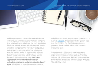 Google Analytics is one of the market leaders for
web analytics, perhaps due to the huge company
that is behind the product and the high possibilities
of its free service. But it's not the only one. There
are other companies that have truly competitive
web analytics platforms with some interesting
features. What's more, in a particularly delicate
field, they can compete with the huge search
engine: they are tools that have their own
application development interfaces for
extracting, managing and processing third party
data. What gives its rivals the most problems is
Google's ability to link Analytics with other products
such as Adwords, the goose with the golden eggs
and the PPC (Pay Per Click) global reference
platform, and Audience, the human behavior
measuring tool.
Google makes it possible to centralize all the
important metrics in one tool such as Analytics,
both on the product side and the commercial side.
Nevertheless, there is life beyond Google Analytics.
This list shows that:
www.bbvaopen4u.com 03. Check out the APIs of Google Analytics competitors
 