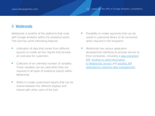 Webtrends is another of the platforms that rivals
with Google Analytics within the analytical sector.
This tool has some interesting features:
• Unification of data that comes from different
sources to create ad hoc reports that provide
an overview for customers.
• Collection of an unlimited number of variables.
These variables can be used when they are
required in all types of analytical reports within
Webtrends.
• Ability to create customized reports that can be
shared between the different displays and
shared with other users of the tool.
• Possibility to create segments that can be
saved in a personal library to be recovered
when required in the long-term.
• Webtrends has various application
development interfaces to provide service to
third companies, including a data extraction
API, another to send information
to Webtrends servers and another API
dedicated to real-time data management.
2. Webtrends
www.bbvaopen4u.com 03. Check out the APIs of Google Analytics competitors
 