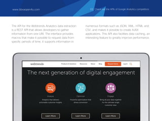 The API for the Webtrends Analytics data extraction
is a REST API that allows developers to gather
information from one URI. The interface provides
macros that make it possible to request data from
specific periods of time, it supports information in
numerous formats such as JSON, XML, HTML and
CSV, and makes it possible to create AJAX
applications. This API also facilities data caching, an
interesting feature to greatly improve performance.
www.bbvaopen4u.com 03. Check out the APIs of Google Analytics competitors
 