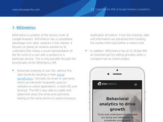 KISSmetrics is another of the serious rivals of
Google Analytics. KISSmetrics has a competitive
advantage over other solutions in the market: it
focuses on giving an analysis solution to its
customers that makes a visual representation of
the life cycle of a user with a product or a
particular service. This is only possible through the
functionality of the KISSmetrics API.
• Automatic tracking of user IDs, without this
data forcefully resulting in their actual
identification, normally via email or username,
which are elements frequently used on
websites or native applications, in both iOS and
Android. The API is also able to collate and
determine when the email and username
belong to the same person to avoid erroneous
duplication of metrics. From this tracking, data
and information are extracted from tracking
the events most used within a metrics tool.
• In addition, KISSmetrics has an A / B test API,
an essential tool for setting priorities when a
company has an online project.
3. KISSmetrics
www.bbvaopen4u.com 03. Check out the APIs of Google Analytics competitors
 