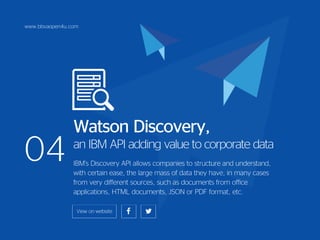 04
Watson Discovery,
an IBM API adding value to corporate data
IBM’s Discovery API allows companies to structure and understand,
with certain ease, the large mass of data they have, in many cases
from very different sources, such as documents from office
applications, HTML documents, JSON or PDF format, etc.
www.bbvaopen4u.com
 