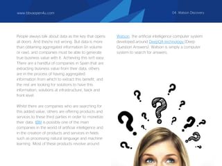 People always talk about data as the key that opens
all doors. And they're not wrong. But data is more
than obtaining aggregated information (in volume
or raw), and companies must be able to generate
true business value with it. Achieving this isn't easy.
There are a handful of companies in Spain that are
extracting business value from their data, others
are in the process of having aggregated
information from which to extract this benefit, and
the rest are looking for solutions to have this
information; solutions at infrastructure, back and
front level.
Whilst there are companies who are searching for
this added value, others are offering products and
services to these third parties in order to monetize
their data. IBM is possibly one of the main
companies in the world of artificial intelligence and
in the creation of products and services in fields
such as processing natural language and machine
learning. Most of these products revolve around
Watson, the artificial intelligence computer system
developed around DeepQA technology (Deep
Question Answers). Watson is simply a computer
system to search for answers.
www.bbvaopen4u.com 04. Watson Discovery
 