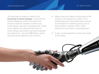 This searching for answers is based on the
processing of natural language, a computer and
artificial intelligence science that studies and
improves interaction between machines and
human beings, especially at language level. Thanks
to this, Watson can understand the world of
human beings using senses, learning and people's
own experiences. How does IBM Watson resolve
questions giving relatively correct answers?
• Watson dives into millions of documents to find
answers to the questions it is asked. This is
possible because it accumulates large amounts
of information from different sources such as
Microsoft Word, websites, PDF or JSON
documents, documents in cloud applications.
• It uses a scoring algorithm to assess the quality
of the answer.
www.bbvaopen4u.com 04. Watson Discovery
 