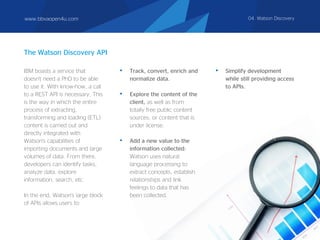 The Watson Discovery API
IBM boasts a service that
doesn't need a PhD to be able
to use it. With know-how, a call
to a REST API is necessary. This
is the way in which the entire
process of extracting,
transforming and loading (ETL)
content is carried out and
directly integrated with
Watson's capabilities of
importing documents and large
volumes of data. From there,
developers can identify tasks,
analyze data, explore
information, search, etc.
In the end, Watson's large block
of APIs allows users to:
• Track, convert, enrich and
normalize data.
• Explore the content of the
client, as well as from
totally free public content
sources, or content that is
under license.
• Add a new value to the
information collected:
Watson uses natural
language processing to
extract concepts, establish
relationships and link
feelings to data that has
been collected.
• Simplify development
while still providing access
to APIs.
www.bbvaopen4u.com 04. Watson Discovery
 