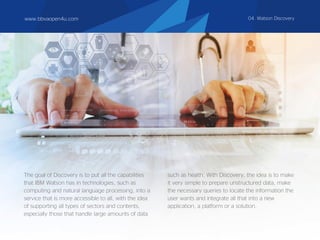 www.bbvaopen4u.com 04. Watson Discovery
The goal of Discovery is to put all the capabilities
that IBM Watson has in technologies, such as
computing and natural language processing, into a
service that is more accessible to all, with the idea
of supporting all types of sectors and contents,
especially those that handle large amounts of data
such as health. With Discovery, the idea is to make
it very simple to prepare unstructured data, make
the necessary queries to locate the information the
user wants and integrate all that into a new
application, a platform or a solution.
 