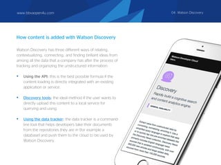 Watson Discovery has three different ways of relating,
contextualizing, connecting, and finding brilliant ideas from
among all the data that a company has after the process of
tracking and organizing the unstructured information:
• Using the API: this is the best possible formula if the
content loading is directly integrated with an existing
application or service.
• Discovery tools: the ideal method if the user wants to
directly upload this content to a local service for
querying and using.
• Using the data tracker: the data tracker is a command-
line tool that helps developers take their documents
from the repositories they are in (for example a
database) and push them to the cloud to be used by
Watson Discovery.
How content is added with Watson Discovery
www.bbvaopen4u.com 04. Watson Discovery
 