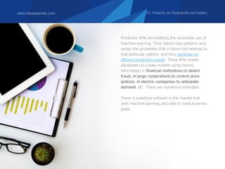www.bbvaopen4u.com
Predictive APIs are enabling the accessible use of
machine learning. They detect data patterns and
assign the probability that a future fact belongs to
that particular pattern, and they generate an
efficient prediction model. These APIs enable
developers to create models using historic
information in financial institutions to detect
fraud, in large corporations to control price
policies, in electric companies to anticipate
demand, etc. There are numerous examples.
There is analytical software in the market that
uses machine learning and data to meet business
goals.
www.bbvaopen4u.com 01. PredicSis AI, PredictionIO and Seldon
 