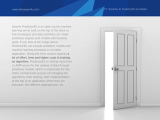 Apache PredictionIO is an open source machine
learning server built on the top of the stack so
that developers and data scientists can create
predictive engines and models with business
goals. If you look at the image above,
PredictionIO can include prediction models and
machine learning processes in a mobile
application. Doing this from scratch requires a
lot of effort, time and higher costs in training
an algorithm. PredictionIO is nothing more than
a LAMP server for the analysis of data through
predictive models, which is responsible for the
entire cumbersome process of managing the
algorithms, their training, their implementation
at the top of an application where they are
executed, the different dependencies, etc.
www.bbvaopen4u.com 01. PredicSis AI, PredictionIO and Seldon
 