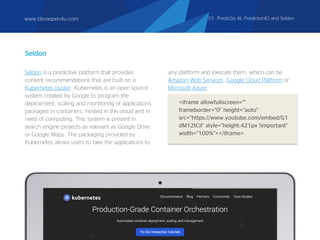 Seldon is a predictive platform that provides
content recommendations that are built on a
Kubernetes cluster. Kubernetes is an open source
system created by Google to program the
deployment, scaling and monitoring of applications
packaged in containers, hosted in the cloud and in
need of computing. This system is present in
search engine projects as relevant as Google Drive
or Google Maps. The packaging provided by
Kubernetes allows users to take the applications to
Seldon
<iframe allowfullscreen=""
frameborder="0" height="auto"
src="https://www.youtube.com/embed/G1
dM12tCil" style="height:421px !important"
width="100%"></iframe>
any platform and execute them, which can be
Amazon Web Services, Google Cloud Platform or
Microsoft Azure.
www.bbvaopen4u.com 01. PredicSis AI, PredictionIO and Seldon
 