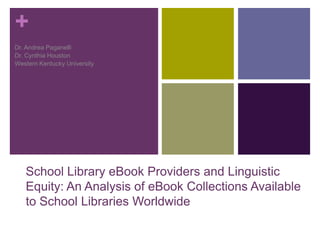+
School Library eBook Providers and Linguistic
Equity: An Analysis of eBook Collections Available
to School Libraries Worldwide
Dr. Andrea Paganelli
Dr. Cynthia Houston
Western Kentucky University
 