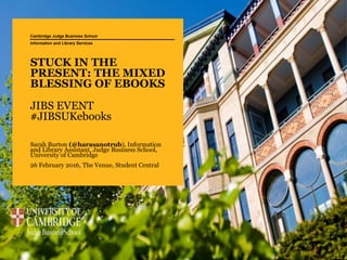 STUCK IN THE
PRESENT: THE MIXED
BLESSING OF EBOOKS
JIBS EVENT
#JIBSUKebooks
Sarah Burton (@harasanotrub), Information
and Library Assistant, Judge Business School,
University of Cambridge
26 February 2016, The Venue, Student Central
Cambridge Judge Business School
Information and Library Services
 