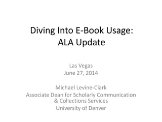 Diving Into E-Book Usage:
ALA Update
Las Vegas
June 27, 2014
Michael Levine-Clark
Associate Dean for Scholarly Communication
& Collections Services
University of Denver
 