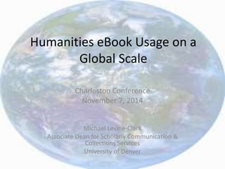 Humanities eBook Usage on a 
Global Scale 
Charleston Conference 
November 7, 2014 
Michael Levine-Clark 
Associate Dean for Scholarly Communication & 
Collections Services 
University of Denver 
 
