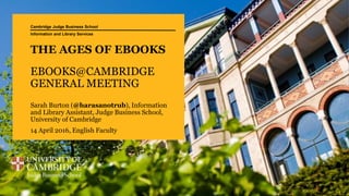 THE AGES OF EBOOKS
EBOOKS@CAMBRIDGE
GENERAL MEETING
Sarah Burton (@harasanotrub), Information
and Library Assistant, Judge Business School,
University of Cambridge
14 April 2016, English Faculty
Cambridge Judge Business School
Information and Library Services
 