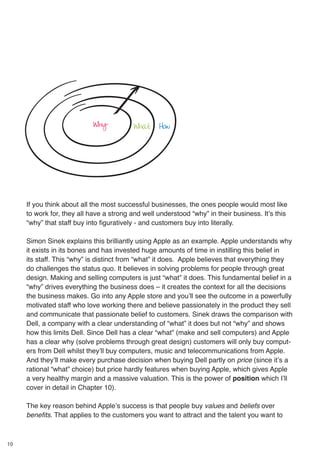10
If you think about all the most successful businesses, the ones people would most like
to work for, they all have a strong and well understood “why” in their business. It’s this
“why” that staff buy into figuratively - and customers buy into literally.
Simon Sinek explains this brilliantly using Apple as an example. Apple understands why
it exists in its bones and has invested huge amounts of time in instilling this belief in
its staff. This “why” is distinct from “what” it does. Apple believes that everything they
do challenges the status quo. It believes in solving problems for people through great
design. Making and selling computers is just “what” it does. This fundamental belief in a
“why” drives everything the business does – it creates the context for all the decisions
the business makes. Go into any Apple store and you’ll see the outcome in a powerfully
motivated staff who love working there and believe passionately in the product they sell
and communicate that passionate belief to customers. Sinek draws the comparison with
Dell, a company with a clear understanding of “what” it does but not “why” and shows
how this limits Dell. Since Dell has a clear “what” (make and sell computers) and Apple
has a clear why (solve problems through great design) customers will only buy comput-
ers from Dell whilst they’ll buy computers, music and telecommunications from Apple.
And they’ll make every purchase decision when buying Dell partly on price (since it’s a
rational “what” choice) but price hardly features when buying Apple, which gives Apple
a very healthy margin and a massive valuation. This is the power of position which I’ll
cover in detail in Chapter 10).
The key reason behind Apple’s success is that people buy values and beliefs over
benefits. That applies to the customers you want to attract and the talent you want to
Why What How
 