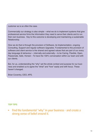 13
customer as is so often the case.
Commercially our strategy is also simple – what we do is implement systems that give
professional service firms the Information they need to serve their clients and to run
their own business. Key to this outcome is developing and maintaining a sustainable
Relationship.
How we do that is through the provision of Software, its Implementation, ongoing
Consulting, Support and regular software Upgrades. Fundamental to this provision of
software and client service is the shared and agreed values that are part of our every
day language & behaviour – internally and externally – to be Caring, Flexible, Open,
Passionate, Safe, Honest – To have the 100% conversation within our team and with
our clients.
But, for us, understanding the “why” set the whole context and purpose for our busi-
ness and enabled us to agree the “what” and “how” easily and with focus. These
haven’t changed.
Brian Coventry, CEO, APS.
TOP TIPS
•	 Find the fundamental “why” in your business - and create a
strong sense of belief around it.
 