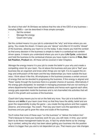 15
So what is that role? At Shirlaws we believe that the role of the CEO of any business –
including SMEs – can be described in three simple concepts:
•	 Set the context
•	 Manage the energy
•	 Coach don’t play
Set the context means it is your job to understand the “why” and know where you are
going. You create the dream. It means you are “above” and often 6-12 months “ahead”
of the business, allowing your team to run the today. It also means you hold the context
so that every decision in the business is simple to make in a contextual not content-
driven space. It means you understand where you are in your Life Cycle, understand
and hold the business to the contextual choices you have made in terms of Risk, Mar-
ket Position, Product etc. All these will be covered in later Chapters.
Manage the energy means it is your job to create the belief in your why and create a
compelling vision for your team. You sit above the business and your job is “feel” your
business like an organism and know when things are not right. It is to support the en-
ergy and enthusiasm of the team and the key relationships you have outside the busi-
ness. I think about it like this. All employees in the business possess a certain amount
of energy that can be devoted to progressing the business. If this energy is aligned and
“flows” easily through the business there is a greater chance of success. Alternatively if
the energy gets dissipated, for example in managing processes that are not working or
where departmental heads have different contexts and hence work against each other,
energy gets expended inside the business and is not channelled into activities that will
result in the growth and success of the business.
Coach don’t play means you’re not on the field any more. Your job is to build the con-
fidence and skills of your team (over time) so that they have the ability, belief and are
given the responsibility to play the game – you create the big picture and then support,
observe, and encourage. You coach. That way your team runs the operations of the
business and you get to grow the value and scale of the business.
You’ll notice that none of these says “run the business” or “deliver the bottom line”.
That’s because to have your business work for you, you will need, in time, your senior
team to do these management tasks for you. In fact my whole theme so far (manag-
ing in context, setting the why) has been about getting your business into the position
where it is bigger than you and is not dependent on you. That means your role changes
 