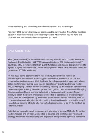 16
to the fascinating and stimulating role of entrepreneur - and not manager.
For many SME owners that may not seem possible right now but if you follow the ideas
set out in this book I believe it will become possible. At any event you will have the
choice of how much day to day management you want.
CASE STUDY: YRM
YRM (www.yrm.co.uk) is an architectural company with offices in London, Vienna and
Bucharest. Established in 1944 YRM has completed over 800 design projects in 37
countries. YRM is renowned for high quality functional and durable design delivered to
agreed budgets and timescales. John Clemow joined YRM in 1978 and leads the fourth
generation of YRM’s leadership.
“In mid 2007 as the economic storm was looming, I heard Peter Harford of
Shirlaws speak at a seminar about sluggish leaderships, succession fall out, and
underperforming businesses. It felt like I was the only person in the room, with a laser
dot on my forehead. Our top table was an operationally circular partnership model
and, as Managing Director, my role was mainly cleaning up the mess left behind by the
owner-managers enjoying their own games. I recognized I was in the classic Managing
Director position of being well and truly stuck in the content and I brought Peter in
initially to coach the Board. We realized we needed to operate as a proper company
Board, with a CEO supported by a business structure with defined functions, lines of
communication and delegated decision making. I realized I needed to act differently if
I was to be a genuine CEO, to take more of a leadership role; to be “in the context” as
Peter would say!
Peter helped me understand, implement and ultimately enjoy my CEO role. To get the
leaders focused and on track, we needed to develop and crystallize our vision and
strategy which was both motivating and enjoyable. This gave me a positive framework
 
