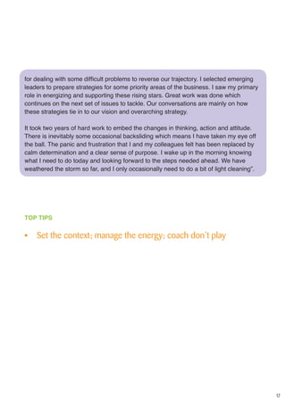 17
for dealing with some difficult problems to reverse our trajectory. I selected emerging
leaders to prepare strategies for some priority areas of the business. I saw my primary
role in energizing and supporting these rising stars. Great work was done which
continues on the next set of issues to tackle. Our conversations are mainly on how
these strategies tie in to our vision and overarching strategy.
It took two years of hard work to embed the changes in thinking, action and attitude.
There is inevitably some occasional backsliding which means I have taken my eye off
the ball. The panic and frustration that I and my colleagues felt has been replaced by
calm determination and a clear sense of purpose. I wake up in the morning knowing
what I need to do today and looking forward to the steps needed ahead. We have
weathered the storm so far, and I only occasionally need to do a bit of light cleaning”.
TOP TIPS
•	 Set the context; manage the energy; coach don’t play
 