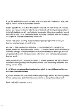 94
I hope this book has been useful in sharing some of the skills and techniques we have found
to work in transforming owner-managed business.
But this is just the start of what we strive to do for our clients. We work closely with business
owners and management teams to turn these concepts into fully developed strategies tailored
to the individual business. We transfer into the business the skills and methodologies needed
to turn that strategy into an implemented reality. We support the client in using this knowledge
and process to create the business they want to own.
We call this business coaching. It’s about unblocking barriers to growth to ensure your
business pays you richly in time and money.
Founded in 1999 Shirlaws has now grown to include operations in North America, UK,
Europe, Middle East, Australia and New Zealand. Our coaches take the many complex issues
involved in running a business and help make them simple and easier to manage. We work
alongside clients to guide their businesses to achieve long-term, profitable and sustainable
business growth.
What Shirlaws brings is a language and system for growing businesses and building internal
capability. A language and system that gives our clients three simple things: more time, more
money, and less stress.
If you’d like to know more about us please take a look at www.shirlawscoaching.com
and www.shirlawsonline.com
I you have liked what you have read in this book do please get in touch. We are always happy
to have a coffee and a chat with any business owner at no charge. We love business!
Email: jrosling@shirlawscoaching.com
 