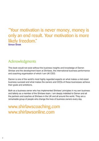 2
“Your motivation is never money, money is
only an end result. Your motivation is more
likely freedom.”
Simon Sinek
Acknowledgments
This book would not exist without the business insights and knowledge of Darren
Shirlaw and the development team at Shirlaws, the international business performance
and coaching organisation of which I am UK CEO.
Darren is one of the world’s most highly regarded experts on what makes a mid-sized
business succeed and what makes the owners and CEOs of these businesses achieve
their goals and ambitions.
Both as a business owner who has implemented Shirlaws’ principles in my own business
and latterly as a member of the Shirlaws team, I am deeply indebted to Darren and all
the partners and coaches at Shirlaws in the UK and all around the world. They are a
remarkable group of people who change the lives of business owners every day.
www.shirlawscoaching.com
www.shirlawsonline.com
 