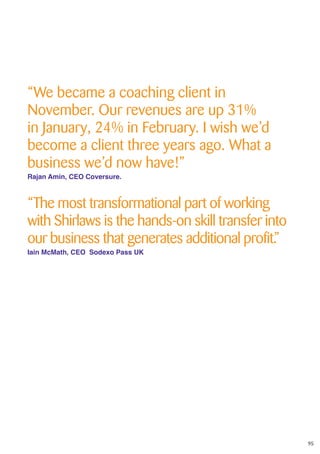 95
“We became a coaching client in
November. Our revenues are up 31%
in January, 24% in February. I wish we’d
become a client three years ago. What a
business we’d now have!”
Rajan Amin, CEO Coversure.
“The most transformational part of working
with Shirlaws is the hands-on skill transfer into
our business that generates additional profit.”
Iain McMath, CEO Sodexo Pass UK
 