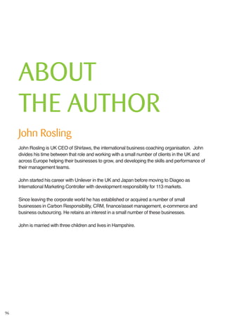 96
ABOUT
THE AUTHOR
John Rosling
John Rosling is UK CEO of Shirlaws, the international business coaching organisation. John
divides his time between that role and working with a small number of clients in the UK and
across Europe helping their businesses to grow, and developing the skills and performance of
their management teams.
John started his career with Unilever in the UK and Japan before moving to Diageo as
International Marketing Controller with development responsibility for 113 markets.
Since leaving the corporate world he has established or acquired a number of small
businesses in Carbon Responsibility, CRM, finance/asset management, e-commerce and
business outsourcing. He retains an interest in a small number of these businesses.
John is married with three children and lives in Hampshire.
 