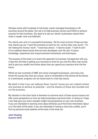 5
Shirlaws works with hundreds of mid-sized, owner-managed businesses in 26
countries around the globe. Our job is to help business owners and CEOs to achieve
success for their business. Our goal is to see our clients’ businesses reward them
richly in wealth, time and fulfilment.
Our clients own and run successful businesses. Yet the most common things we hear
new clients say are “I want the business to work for me, not the other way round”, “I’m
not making the money I want”, “I want less stress”, “I need to scale”, “I want to exit”.
It is to address these issues that we have developed, over the last 12 years,
knowledge, experience and unique business frameworks and techniques.
The purpose of this book is to share this approach to business management with you.
I hope this will help in getting your business to work for you (not the other way round).
And to give you wealth and choice about how you spend your precious time into the
future.
Whilst we see hundreds of SME and owner-managed businesses, and every one
thinks the issues they face are unique, what is remarkable is that almost all the blocks
to a businesses’ progress can be traced back to a few key issues.
My belief is that if you can address these “source” issues you can unblock almost
any business to achieve its potential – and the dreams of those who founded and
run the business.
My intention in this short book is therefore to examine each of these source issues and
offer some perspective on how we help businesses overcome them. In doing so I hope
I can help give you some valuable insight and perspective on your own business.
If you are interested in learning more about Shirlaws you’ll find more information about
us in the back of this book. If you are interested in having a chat and a coffee, you’ll
find my personal email address at the back of the book too.
John Rosling
Autumn 2010
 