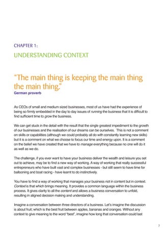 7
CHAPTER 1:
UNDERSTANDING CONTEXT
“The main thing is keeping the main thing
the main thing.”
German proverb
As CEOs of small and medium sized businesses, most of us have had the experience of
being so firmly embedded in the day to day issues of running the business that it is difficult to
find sufficient time to grow the business.
We can get stuck in the detail with the result that the single greatest impediment to the growth
of our businesses and the realisation of our dreams can be ourselves. This is not a comment
on skills or capabilities (although we could probably all do with constantly learning new skills)
but it is a comment on what we choose to focus our time and energy upon. It is a comment
on the belief we have created that we have to manage everything because no one will do it
as well as we do.
The challenge, if you ever want to have your business deliver the wealth and leisure you set
out to achieve, may be to find a new way of working. A way of working that really successful
entrepreneurs who have built vast and complex businesses - but still seem to have time for
ballooning and boat racing - have learnt to do instinctively.
You have to find a way of working that manages your business not in content but in context.
Context is that which brings meaning. It provides a common language within the business
process. It gives clarity to all the content and allows a business conversation to unfold,
resulting in aligned decision making and understanding.
Imagine a conversation between three directors of a business. Let’s imagine the discussion
is about fruit; which is the best fruit between apples, bananas and oranges. Without any
context to give meaning to the word “best”, imagine how long that conversation could last
 