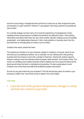 8
and how much energy, management time and focus it could use up. Now imagine the same
conversation if a clear context of “Vitamin C” was agreed. How long would the conversational
have to last?
It is a simple analogy, but how many of us have the experience of management or team
meetings where issues become muddled and decisions are difficult to reach. I find working
with boards and teams that if they can set a clear context, decision making can be remarkably
accelerated - and relationships improved. In fact, most problems in business stem from the
fact that there is normally plenty of content, but no context.
Context is the wood, content the trees.
The context you choose to run your business, project or meeting is, of course, down to you
and what you are seeking to achieve. As an example, we are working with a fast growing
business that has chosen to work with a context of “learning”. Having this context supports
decision making in how the business treats its people, takes decision, and invests money. The
result is an ambitious and creative business where mistakes are not a cause for blame but for
learning and where the team is motivated and productive. It’s also a great place to work.
Context is one of the three key skills that all effective leaders have learnt.
So how do you get context into your business? The first and primary piece of context in your
business is called “why” and I’ll look at that in detail in the next Chapter.
TOP TIPS
•	 Learn the trick of the greatest entrepreneurs; manage in context
and leave the content to your team.
 